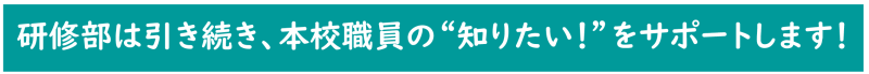 研修部は引き続き、本校職員の“知りたい！”をサポートします！